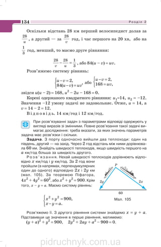 Р о з д і л 2134
Оскільки відстань 28 км перший велосипедист долав за
u
28
, а другий — за
v
28
год, і час першого на 20 хв, або на
3
1
год, менший, то маємо друге рівняння:
3
12828
=−
uv
, або 84(u – v) = uv.
Розв’яжемо систему рівнянь:
,
)(84
,2
⎩
⎨
⎧
=−
=−
uvvu
vu або
⎩
⎨
⎧
=
=−
,168
,2
uv
vu
звідси u(u – 2) = 168, u2
– 2u – 168 = 0.
Корені одержаного квадратного рівняння: u1=14, и2 = –12.
Значення –12 умову задачі не задовольняє. Отже, u = 14, a
v = 14 – 2 = 12.
В і д п о в і д ь. 14 км/год і 12 км/год.
При розв’язуванні задач з параметрами відповіді одержують у
вигляді виразів зі змінними. Повне розв’язання такої задачі ви
магає дослідження: треба вказати, за яких значень параметрів
задача має розв’язки і скільки.
Задача. З порту одночасно вийшли два теплоходи: один на
південь, другий — на захід. Через 2 год відстань між ними дорівнюва
ла 60 км. Знайдіть швидкості теплоходів, якщо швидкість першого на
а км/год більша за швидкість другого.
Р о з в ’ я з а н н я. Нехай швидкості теплоходів дорівнюють відпо
відно х км/год і у км/год. За 2 год вони
пройшли (в напрямах, перпендикулярних
один до одного) відповідно 2х і 2y км
(мал. 105). За теоремою Піфагора,
4х2
+ 4у2
= 602
, або х2
+ у2
= 900. Крім
того, х – у = а. Маємо систему рівнянь:
⎩
⎨
⎧
=−
=+
.
,90022
ayx
yx
Розв’яжемо її. З другого рівняння системи знайдемо x = у + а.
Підставивши це значення в перше рівняння, матимемо:
(y + a)2
+ y2
= 900, 2y2
+ 2ay + a2
– 900 = 0.
Мал. 105
pidruchnyk.com.ua
 