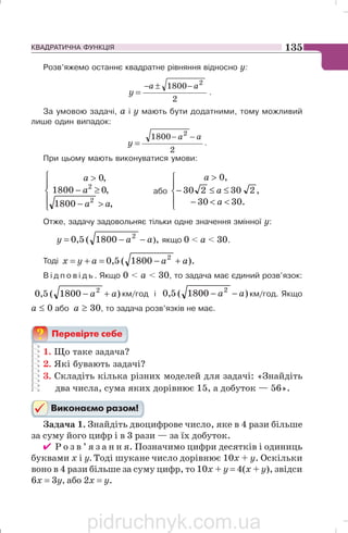 КВАДРАТИЧНА ФУНКЦІЯ 135
Розв’яжемо останнє квадратне рівняння відносно у:
2
1800 2
aa
y
−±−
= .
За умовою задачі, a і y мають бути додатними, тому можливий
лише один випадок:
2
1800 2
aa
y
−−
= .
При цьому мають виконуватися умови:
⎪
⎩
⎪
⎨
⎧
−
≥−

,1800
,01800
,0
2
2
aa
a
a
або
⎪
⎩
⎪
⎨
⎧
−
≤≤−

.3030
,230230
,0
a
a
a
Отже, задачу задовольняє тільки одне значення змінної y:
,1800(5,0 )2
aay −−= якщо 0  a  30.
Тоді ).1800(5,0 2
aaayx +−=+=
В і д п о в і д ь . Якщо 0  a  30, то задача має єдиний розв’язок:
)1800(5,0 2
aa +− км/год і )1800(5,0 2
aa −− км/год. Якщо
a ≤ 0 або a ≥ 30, то задача розв’язків не має.
1. Що таке задача?
2. Які бувають задачі?
3. Складіть кілька різних моделей для задачі: «Знайдіть
два числа, сума яких дорівнює 15, а добуток — 56».
Задача 1. Знайдіть двоцифрове число, яке в 4 рази більше
за суму його цифр і в 3 рази — за їх добуток.
✔ Р о з в ’ я з а н н я. Позначимо цифри десятків і одиниць
буквами х і у. Тоді шукане число дорівнює 10х + у. Оскільки
воно в 4 рази більше за суму цифр, то 10х + у = 4(х + у), звідси
6х = 3у, або 2х = у.
pidruchnyk.com.ua
 