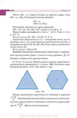 Р о з д і л 2136
Число 10х + у втричі більше за добуток цифр, тому
10х + у = 3ху. Розв’яжемо систему рівнянь:
⎩
⎨
⎧
=+
=
.310
,2
xyyx
yx
Підставимо значення у в друге рівняння:
10х + 2х = 3х ⋅ 2х, 12х = 6х2
, звідси х = 0, або х = 2.
Перша цифра двоцифрового числа — не 0. Тому х = 2, а
у = 2х = 4.
П е р е в і р к а. 24 = 4(2 + 4) і 24 = 3 ⋅ 2 ⋅ 4.
Примітка. Оскільки тут х і у — натуральні числа, то з’я
сувавши, що у = 2х, далі можна не розв’язувати систему, а
випробувати числа 12, 24, 36 і 48. З них задачу задовольняє
тільки число 24.
В і д п о в і д ь. Число 24.
Задача 2. Периметри правильного трикутника і правиль
ного шестикутника рівні, а сума їх площ дорівнює 3 м2
.
Знайдіть сторони цих многокутників.
✔ Р о з в ’ я з а н н я. Нехай шукані сторони трикутника і
шестикутника дорівнюють х і у (мал. 106). Оскільки пери
метри фігур рівні, то 3х = 6у, звідси х = 2у.
Площа правильного трикутника зі стороною х дорівнює
4
32
x
. Правильний шестикутник складається з шести пра
вильних трикутників зі стороною у, тому його площа дорів
нює
4
32
6
y
⋅ . Маємо систему рівнянь:
Мал. 106
pidruchnyk.com.ua
 