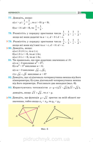 НЕРІВНОСТІ 21
77. Доведіть, якщо:
a) x > у i yx
11
> , то х > 0 i y < 0;
б) а < b i аb < 0, то
ba
11
< .
78. Розмістіть у порядку зростання числа
a
1
,
b
1
,
c
1
,
d
1
,
якщо всі вони додатні та а < с, d < b i d > с.
79. Розмістіть у порядку зростання числа
a
1
,
b
1
,
c
1
,
d
1
,
якщо всі вони від’ємні та а > с, d > b i d < с.
80. Доведіть, якщо:
а) а ≤ b i b ≤ с, то а ≤ с;
б) а ≤ b i с > 0, то ас ≤ bс;
в) а ≤ b i с < 0, то ас ≥ bс.
81. Чи правильно, що при додатних значеннях а і b:
а) з а < b випливає а2
< b2
;
б) з а2
< b2
випливає а < b;
в) з а < b випливає ;ba <
г) з ba < випливає а < b?
82. Доведіть, що: а) діагональ чотирикутника менша від його
півпериметра; б) сума діагоналей чотирикутника менша
від його периметра. Розгляньте два випадки (мал. 6).
83. Користуючись тотожністю ),)(( yxyxyx +−=−
доведіть, якщо ,yx > то х > у.
84. Доведіть, що функція xy = зростає на всій області ви
значення, тобто якщо х1 < х2, то у1 < у2.
Мал. 6
pidruchnyk.com.ua
 