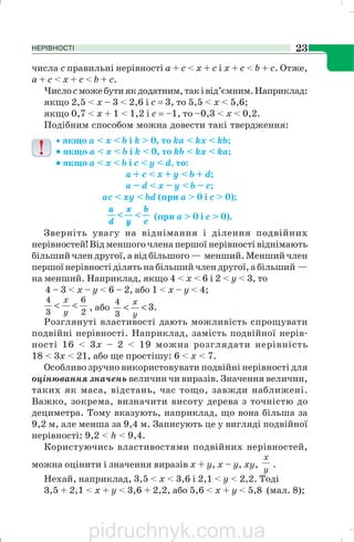 НЕРІВНОСТІ 23
числа с правильні нерівності а + с < х + с і х + с < b + с. Отже,
а + с < х + с < b + с.
Числосможебутиякдодатним,таківід’ємним.Наприклад:
якщо 2,5 < х – 3 < 2,6 і с = 3, то 5,5 < х < 5,6;
якщо 0,7 < х + 1 < 1,2 і с = –1, то –0,3 < х < 0,2.
Подібним способом можна довести такі твердження:
• якщо а < х < b і k > 0, то ka < kx < kb;
••••• якщо а < х < b і k < 0, то kb < kx < ka;
••••• якщо a < x < b i c < y < d, то:
a + c < x + у < b + d;
a – d < x – y < b – c;
ac < xy < bd (при a > 0 і с > 0);
(при a > 0 і с > 0).
Зверніть увагу на віднімання і ділення подвійних
нерівностей! Від меншого члена першої нерівності віднімають
більший член другої, а від більшого — менший. Менший член
першої нерівності ділять на більший член другої, а більший —
на менший. Наприклад, якщо 4 < х < 6 і 2 < y < 3, то
4 – 3 < х – у < 6 – 2, або 1 < х – у < 4;
2
6
3
4
<<
y
x
, або .3
3
4
<<
y
x
Розглянуті властивості дають можливість спрощувати
подвійні нерівності. Наприклад, замість подвійної нерів
ності 16 < 3х – 2 < 19 можна розглядати нерівність
18 < 3х < 21, або ще простішу: 6 < х < 7.
Особливо зручно використовувати подвійні нерівності для
оцінювання значень величин чи виразів. Значення величин,
таких як маса, відстань, час тощо, завжди наближені.
Важко, зокрема, визначити висоту дерева з точністю до
дециметра. Тому вказують, наприклад, що вона більша за
9,2 м, але менша за 9,4 м. Записують це у вигляді подвійної
нерівності: 9,2 < h < 9,4.
Користуючись властивостями подвійних нерівностей,
можна оцінити і значення виразів х + у, х – у, ху,
y
x
.
Нехай, наприклад, 3,5 < х < 3,6 і 2,1 < у < 2,2. Тоді
3,5 + 2,1 < х + у < 3,6 + 2,2, або 5,6 < х + у < 5,8 (мал. 8);
pidruchnyk.com.ua
 