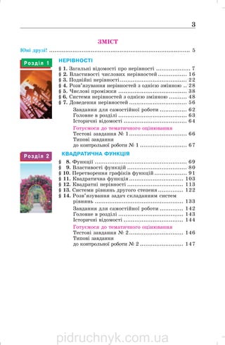 3
НЕРІВНОСТІ
§ 1. Загальні відомості про нерівності ................... 7
§ 2. Властивості числових нерівностей ................ 16
§ 3. Подвійні нерівності..................................... 22
§ 4. Розв’язування нерівностей з однією змінною .. 28
§ 5. Числові проміжки ...................................... 38
§ 6. Системи нерівностей з однією змінною .......... 48
§ 7. Доведення нерівностей ................................ 56
Завдання для самостійної роботи ............... 62
Головне в розділі ...................................... 63
Історичні відомості ................................... 64
Готуємося до тематичного оцінювання
Тестові завдання № 1................................ 66
Типові завдання
до контрольної роботи № 1 .......................... 67
1КВАДРАТИЧНА ФУНКЦІЯ
§ 18. Функції ................................................... 69
§ 19. Властивості функцій ................................. 80
§ 10. Перетворення графіків функцій .................. 91
§ 11. Квадратична функція.............................. 103
§ 12. Квадратні нерівності ............................... 113
§ 13. Системи рівнянь другого степеня .............. 122
§ 14. Розв’язування задач складанням систем
рівнянь ................................................. 133
Завдання для самостійної роботи ............. 142
Головне в розділі .................................... 143
Історичні відомості ................................. 144
Готуємося до тематичного оцінювання
Тестові завдання № 2.............................. 146
Типові завдання
до контрольної роботи № 2 ........................ 147
ЗМІСТ
Юні друзі! .............................................................................. 5
Р о з д і л 1
Р о з д і л 2
pidruchnyk.com.ua
 