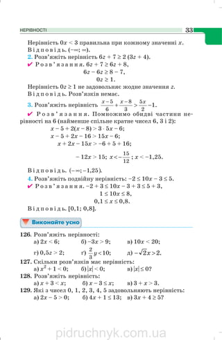 НЕРІВНОСТІ 33
Нерівність 0х < 3 правильна при кожному значенні х.
В і д п о в і д ь. (–∞; ∞).
2. Розв’яжіть нерівність 6z + 7 ≥ 2 (3z + 4).
✔ Р о з в ’ я з а н н я. 6z + 7 ≥ 6z + 8,
6z – 6z ≥ 8 – 7,
0z ≥ 1.
Нерівність 0z ≥ 1 не задовольняє жодне значення z.
В і д п о в і д ь. Розв’язків немає.
3. Розв’яжіть нерівність .1
2
5
3
8
6
5
−>+
−− xxx
✔ Р о з в ’ я з а н н я. Помножимо обидві частини не
рівності на 6 (найменше спільне кратне чисел 6, 3 і 2):
x – 5 + 2(x – 8) > 3 ⋅ 5x – 6;
x – 5 + 2x – 16 > 15x – 6;
x + 2x – 15x > –6 + 5 + 16;
– 12x > 15;
12
15
−<x ; x < –1,25.
В і д п о в і д ь. ( ).25,1; −∞−
4. Розв’яжіть подвійну нерівність: –2 ≤ 10x – 3 ≤ 5.
✔ Р о з в ’ я з а н н я. –2 + 3 ≤ 10x – 3 + 3 ≤ 5 + 3,
1 ≤ 10x ≤ 8,
0,1 ≤ x ≤ 0,8.
В і д п о в і д ь. [0,1; 0,8].
126. Розв’яжіть нерівності:
а) 2x < 6; б) –3х > 9; в) 10x < 20;
г) 0,5z > 2; ґ) ;10
3
2
<y д) .22 >− x
127. Скільки розв’язків має нерівність:
а) х2
+ 1 < 0; б) |х| < 0; в) |х| ≤ 0?
128. Розв’яжіть нерівність:
а) х + 3 < x; б) х – 3 ≤ х; в) 3 + х > 3.
129. Які з чисел 0, 1, 2, 3, 4, 5 задовольняють нерівність:
а) 2х – 5 > 0; б) 4x + 1 ≤ 13; в) 3х + 4 ≥ 5?
pidruchnyk.com.ua
 