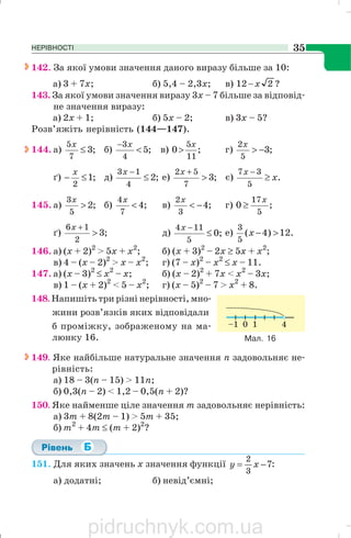 НЕРІВНОСТІ 35
142. За якої умови значення даного виразу більше за 10:
a) 3 + 7x; б) 5,4 – 2,3х; в) ?212 x−
143. За якої умови значення виразу 3х – 7 більше за відповід
не значення виразу:
а) 2x + 1; б) 5х – 2; в) 3х – 5?
Розв’яжіть нерівність (144—147).
144. а) ;3
7
5
≤
x
б) ;5
4
3
<
− x
в) ;0
11
5x
> г) ;3
5
2
−>
x
ґ) ;1
2
≤−
x
д) ;2
4
13
≤
−x
e) ;3
7
52
>
+x
є) .
5
37
x
x
≥
−
145. а) ;2
5
3
>
x
б) ;4
7
4
<
x
в) ;4
3
2
−<
x
г) ;0
5
17x
≥
ґ) ;3
2
16
>
+x
д) ;0
5
114
≤
−x
e) .12)4(
5
3
>−x
146. а) (х + 2)2
> 5x + х2
; б) (х + 3)2
– 2x ≥ 5x + х2
;
в) 4 – (х – 2)2
> x – х2
; г) (7 – х)2
– х2
≤ x – 11.
147. а) (х – 3)2
≤ x2
– х; б) (х – 2)2
+ 7x < х2
– 3x;
в) 1 – (х + 2)2
< 5 – х2
; г) (х – 5)2
– 7 > х2
+ 8.
148. Напишіть три різні нерівності, мно
жини розв’язків яких відповідали
б проміжку, зображеному на ма
люнку 16.
149. Яке найбільше натуральне значення п задовольняє не
рівність:
а) 18 – 3(п – 15) > 11n;
б) 0,3(n – 2) < 1,2 – 0,5(п + 2)?
150. Яке найменше ціле значення т задовольняє нерівність:
а) 3т + 8(2т – 1) > 5m + 35;
б) m2
+ 4m ≤ (m + 2)2
?
151. Для яких значень х значення функції 7
3
2
−= xy :
а) додатні; б) невід’ємні;
Мал. 16
pidruchnyk.com.ua
 
