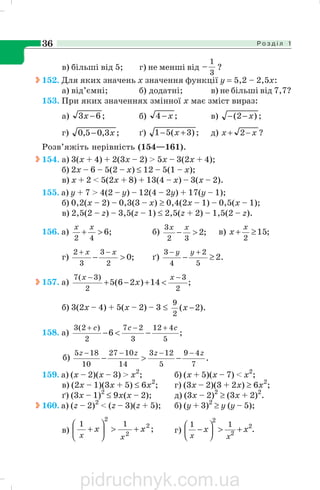 Р о з д і л 136
в) більші від 5; г) не менші від
3
1
− ?
152. Для яких значень х значення функції у = 5,2 – 2,5х:
а) від’ємні; б) додатні; в) не більші від 7,7?
153. При яких значеннях змінної х має зміст вираз:
а) ;63 −x б) ;4 x− в) ;)2( x−−
г) ;3,05,0 x− ґ) ;)3(51 +− x д) ?2 xx −+
Розв’яжіть нерівність (154—161).
154. а) 3(х + 4) + 2(3х – 2) > 5x – 3(2x + 4);
б) 2х – 6 – 5(2 – х) ≤ 12 – 5(1 – х);
в) х + 2 < 5(2х + 8) + 13(4 – х) – 3(х – 2).
155. а) y + 7 > 4(2 – y) – 12(4 – 2y) + 17(y – 1);
б) 0,2(х – 2) – 0,3(3 – х) ≥ 0,4(2х – 1) – 0,5(х – 1);
в) 2,5(2 – z) – 3,5(z – 1) ≤ 2,5(z + 2) – 1,5(2 – z).
156. а) ;6
42
>+
xx
б) ;2
32
3
>−
xx
в) ;15
2
≥+
x
x
г) ;0
2
3
3
2
>−
−+ xx
ґ) .2
5
2
4
3
≥−
+− yy
157. а) ;14)26(5
2
3
2
)3(7 −−
<+−+
xx
x
б) 3(2х – 4) + 5(х – 2) – 3 ≤ ).2(
2
9
−x
158. а) ;6
5
412
3
27
2
)2(3 ccc +−+
−<−
б) .
7
49
5
123
14
1027
10
185 zzzz −−−−
−>−
159. а) (х – 2)(х – 3) > х2
; б) (х + 5)(х – 7) < х2
;
в) (2х – 1)(3х + 5) ≤ 6х2
; г) (3х – 2)(3 + 2х) ≥ 6х2
;
ґ) (3х – 1)2
≤ 9х(х – 2); д) (3х – 2)2
≥ (3х + 2)2
.
160. а) (z – 2)2
< (z – 3)(z + 5); б) (у + 3)2
≥ у (у – 5);
в) ;2
2
2
11
xx
xx
+>⎟
⎠
⎞
⎜
⎝
⎛
+ г) .2
2
2
11
xx
xx
+>⎟
⎠
⎞
⎜
⎝
⎛ −
pidruchnyk.com.ua
 