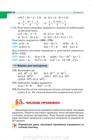Р о з д і л 138
ґ) 0,7 < 3x + 1 < 1,3; д) –3,4 ≤ 5 – 2x ≤ 1,8;
e)
5
3
3
14
5
2
<<−
−x
; є)
3
1
5
5,02
3
2
≤<−
− x
.
168. Розв’яжіть подвійну нерівність і вкажіть її найбільший
цілий розв’язок:
а) 2 < 3х – 5 < 7; б) –3 ≤ 4 – 2x ≤ 3;
в) –2 ≤ 1 – 3х ≤ 4; г) –0,3 < 2,7 + 0,1x < l,7.
Розв’яжіть нерівність (169—170).
169*. а) |x| < 5; б) |x – 3| ≤ 7; в) |2x – 3| < 1.
170*. а) |3x| ≤ 1; б) |x + 7| < 3; в) |1 – 5х| ≤ 2.
Для кожного значення параметра а розв’яжіть нерівність
(171—172).
171*. а) ах > 5; б) ах ≤ 0; в) (2а – 1) х < 4а2
– 4а + 1.
172*. а) ах > а; б) а2
х ≤ 0; в) а2
+ а – 12 ≤ (9 – а2
) х.
173. Виконайте дії:
а) 8 ⋅ 105
+ 4 ⋅ 105
; б) 5 ⋅ 10–8
– 8 ⋅ 10–7
;
в) (4,2 ⋅ 109
)2
; г) (3,7 ⋅ 105
) ⋅ 2,4 ⋅ 108
;
ґ) (3,6 ⋅ 106
) : (2,4 ⋅ 103
).
174. Побудуйте графік рівняння;
а) ху + 6 = 0; б) у2
– х = 0.
175. Раніше 3 кг м’яса коштували стільки, скільки тепер кош
тують 2 кг. На скільки відсотків подорожчало м’ясо?
§5. ЧИСЛОВІ ПРОМІЖКИ
Множиною розв’язків нерівності найчастіше буває числовий
проміжок. Поняття числового проміжку часто використовують
і в інших розділах математики. Тому бажано розрізняти різні
види числових проміжків і навчитися знаходити їх перерізи та
об’єднання.
Перерізом двох числових проміжків називають їх
спільну частину.
pidruchnyk.com.ua
 