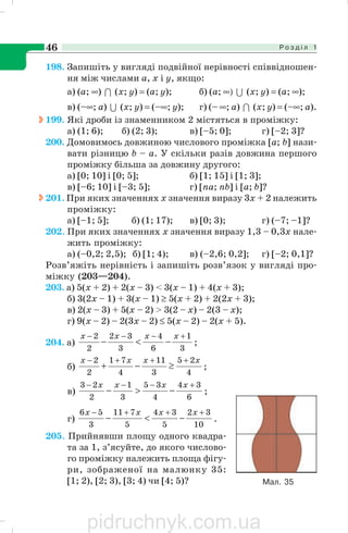 Р о з д і л 146
198. Запишіть у вигляді подвійної нерівності співвідношен
ня між числами а, х і у, якщо:
а) (a; ∞) 1 (х; у) = (а; у); б) (а; ∞) U (х; y) = (а; ∞);
в) (–∞; а) U (х; у) = (–∞; y); г) (– ∞; а) 1 (х; y) = (–∞; а).
199. Які дроби із знаменником 2 містяться в проміжку:
а) (1; 6); б) (2; 3); в) [–5; 0]; г) [–2; 3]?
200. Домовимось довжиною числового проміжка [а; b] нази
вати різницю b – а. У скільки разів довжина першого
проміжку більша за довжину другого:
а) [0; 10] і [0; 5]; б) [1; 15] і [1; 3];
в) [–6; 10] і [–3; 5]; г) [na; nb] і [а; b]?
201. При яких значеннях х значення виразу 3х + 2 належить
проміжку:
а) [–1; 5]; б) (1; 17); в) [0; 3); г) (–7; –1]?
202. При яких значеннях х значення виразу 1,3 – 0,3x нале
жить проміжку:
а) (–0,2; 2,5); б) [1; 4); в) (–2,6; 0,2]; г) [–2; 0,1]?
Розв’яжіть нерівність і запишіть розв’язок у вигляді про
міжку (203—204).
203. a) 5(х + 2) + 2(х – 3) < 3(х – 1) + 4(х + 3);
б) 3(2х – 1) + 3(х – 1) ≥ 5(х + 2) + 2(2х + 3);
в) 2(х – 3) + 5(х – 2) > 3(2 – x) – 2(3 – х);
г) 9(х – 2) – 2(3х – 2) ≤ 5(х – 2) – 2(х + 5).
204. a)
3
1
6
4
3
32
2
2 +−−−
−<−
xxxx
;
б)
4
25
3
11
4
71
2
2 xxxx +++−
≥−+ ;
в)
6
34
4
35
3
1
2
23 +−−−
−>−
xxxx
;
г)
10
32
5
34
5
711
3
56 +++−
−<−
xxxx
.
205. Прийнявши площу одного квадра
та за 1, з’ясуйте, до якого числово
го проміжку належить площа фігу
ри, зображеної на малюнку 35:
[1; 2), [2; 3), [3; 4) чи [4; 5)? Мал. 35
pidruchnyk.com.ua
 