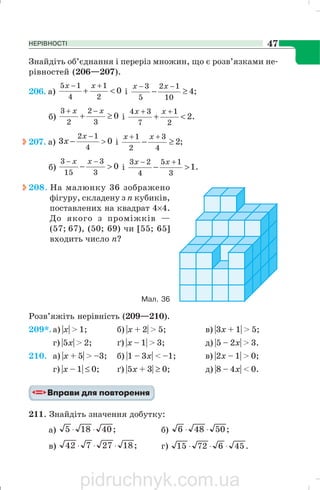 НЕРІВНОСТІ 47
Знайдіть об’єднання і переріз множин, що є розв’язками не
рівностей (206—207).
206. a) 0
2
1
4
15
<+
+− xx
і ;4
10
12
5
3
≥−
−− xx
б) 0
3
2
2
3
≥+
−+ xx
і .2
2
1
7
34
<+
++ xx
207. a) 03
4
12
>
−
−
x
x і ;2
4
3
2
1
≥−
++ xx
б) 0
3
3
15
3
>−
−− xx
і .1
3
15
4
23
>−
+− xx
208. На малюнку 36 зображено
фігуру, складену з п кубиків,
поставлених на квадрат 4×4.
До якого з проміжків —
(57; 67), (50; 69) чи [55; 65]
входить число n?
Розв’яжіть нерівність (209—210).
209*. а) |х| > 1; б) |х + 2| > 5; в) |3х + 1| > 5;
г) |5х| > 2; ґ) |х – 1| > 3; д) |5 – 2х| > 3.
210. а) |x + 5| > –3; б) |1 – 3х| < –1; в) |2х – 1| > 0;
г) |х – 1| ≤ 0; ґ) |5x + 3| ≥ 0; д) |8 – 4х| < 0.
211. Знайдіть значення добутку:
а) ;40185 ⋅⋅ б) ;50486 ⋅⋅
в) ;1827742 ⋅⋅⋅ г) .4567215 ⋅⋅⋅
Мал. 36
pidruchnyk.com.ua
 