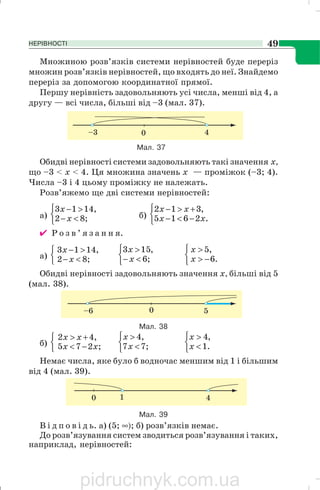 НЕРІВНОСТІ 49
Множиною розв’язків системи нерівностей буде переріз
множин розв’язків нерівностей, що входять до неї. Знайдемо
переріз за допомогою координатної прямої.
Першу нерівність задовольняють усі числа, менші від 4, а
другу — всі числа, більші від –3 (мал. 37).
Мал. 37
Обидві нерівності системи задовольняють такі значення х,
що –3 < х < 4. Ця множина значень х — проміжок (–3; 4).
Числа –3 і 4 цьому проміжку не належать.
Розв’яжемо ще дві системи нерівностей:
а)
⎩
⎨
⎧
<−
>−
;82
,1413
x
x
б)
⎩
⎨
⎧
−<−
+>−
.2615
,312
xx
xx
✔ Р о з в ’ я з а н н я.
а)
⎩
⎨
⎧
<−
>−
;82
,1413
x
x
⎩
⎨
⎧
<−
>
;6
,153
x
x
⎩
⎨
⎧
−>
>
.6
,5
x
x
Обидві нерівності задовольняють значення х, більші від 5
(мал. 38).
б)
⎩
⎨
⎧
−<
+>
;275
,42
xx
xx
⎩
⎨
⎧
<
>
;77
,4
x
x
⎩
⎨
⎧
<
>
.1
,4
x
x
Немає числа, яке було б водночас меншим від 1 і більшим
від 4 (мал. 39).
В і д п о в і д ь. а) (5; ∞); б) розв’язків немає.
До розв’язування систем зводиться розв’язування і таких,
наприклад, нерівностей:
Мал. 38
Мал. 39
pidruchnyk.com.ua
 