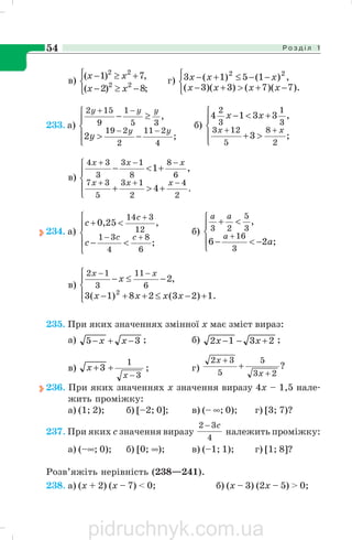 Р о з д і л 154
в)
⎩
⎨
⎧
−≥−
+≥−
;8)2(
,7)1(
22
22
xx
xx
г)
⎩
⎨
⎧
−+>+−
−−≤+−
).7)(7()3)(3(
,)1(5)1(3 22
xxxx
xxx
233. а)
⎪
⎩
⎪
⎨
⎧
−>
≥−
−−
−+
;2
,
4
211
2
219
35
1
9
152
yy
yyy
y
б)
⎪
⎩
⎪
⎨
⎧
>+
+<−
++
;3
,3314
2
8
5
123
3
1
3
2
xx
xx
в)
⎪
⎩
⎪
⎨
⎧
+>+
+<−
−++
−−+
.
2
4
2
13
5
37
6
8
8
13
3
34
4
,1
xxx
xxx
234. а)
⎪
⎩
⎪
⎨
⎧
<−
<+
+−
+
;
,25,0
6
8
4
31
12
314
cc
c
c
c
б)
⎪
⎩
⎪
⎨
⎧
−<−
<+
+
;26
,
3
16
3
5
23
a
a
aa
в)
⎪⎩
⎪
⎨
⎧
+−≤++−
−≤−
−−
.1)23(28)1(3
,2
2
6
11
3
12
xxxx
x
xx
235. При яких значеннях змінної х має зміст вираз:
а) 35 −+− xx ; б) 2312 +−− xx ;
в)
3
1
3
−
++
x
x ; г) ?
23
5
5
32
+
+
+
x
x
236. При яких значеннях х значення виразу 4х – 1,5 нале
жить проміжку:
а) (1; 2); б) [–2; 0]; в) (– ∞; 0); г) [3; 7)?
237. При яких с значення виразу
4
32 c−
належить проміжку:
а) (–∞; 0); б) [0; ∞); в) (–1; 1); г) [1; 8]?
Розв’яжіть нерівність (238—241).
238. а) (x + 2) (х – 7) < 0; б) (х – 3) (2х – 5) > 0;
pidruchnyk.com.ua
 