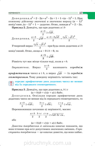 НЕРІВНОСТІ 57
Д о в е д е н н я. а2
+ 2 – 2а = а2
– 2а + 1 + 1 = (а – 1)2
+ 1. При
кожному дійсному значенні а значення виразу (а – 1)2
невід’ємне, (а – 1)2
+ 1 — додатне. Отже, завжди а2
+ 2 > 2а.
Приклад 2. Доведіть, що при додатних а і b
.
2
ab
ba
≥
+
Д о в е д е н н я.
2
)(
2
2
2
2
baabbaba
ab
−−++
==− .
Утворений вираз
2
)( 2
ba −
при будь яких додатних а і b
невід’ємний. Отже, якщо а > 0 і b > 0, то
ab
ba
≥
+
2
.
Рівність тут має місце тільки тоді, коли а = b.
Зауваження. Вираз
2
ba +
називають середнім
арифметичним чисел а і b, а вираз ab — їх середнім
геометричним. Тому доведену нерівність читають так:
середнє арифметичне двох додатних чисел не менше
від їх середнього геометричного.
Приклад 3. Доведіть, що при додатних a, b і с
(а + b) (b + с) (с + а) ≥ 8abc.
Д о в е д е н н я. Оскільки середнє арифметичне двох
додатних чисел не менше від їх середнього геометричного, то
;
2
ab
ba
≥
+
;
2
bc
cb
≥
+
.
2
ca
ac
≥
+
Перемноживши почленно ці нерівності, маємо:
,
222
cabcab
accbba
⋅⋅≥⋅⋅
+++
або
(а + b) (b + с) (с + а) ≥ 8abc.
Довести твердження зі змінними означає показати, що
воно істинне при всіх допустимих значеннях змінних. Спро
стувати твердження — це означає довести, що воно хибне.
pidruchnyk.com.ua
 