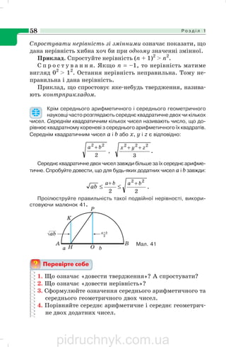Р о з д і л 158
Спростувати нерівність зі змінними означає показати, що
дана нерівність хибна хоч би при одному значенні змінної.
Приклад. Спростуйте нерівність (п + 1)2
> п2
.
С п р о с т у в а н н я. Якщо п = –1, то нерівність матиме
вигляд 02
> 12
. Остання нерівність неправильна. Тому не
правильна і дана нерівність.
Приклад, що спростовує яке небудь твердження, назива
ють контрприкладом.
Крім середнього арифметичного і середнього геометричного
науковці часто розглядають середнє квадратичне двох чи кількох
чисел. Середнім квадратичним кількох чисел називають число, що до
рівнює квадратному кореневі з середнього арифметичного їх квадратів.
Середнім квадратичним чисел а і b або х, у і z є відповідно:
2
22
ba +
, .
3
222
zyx ++
Середнє квадратичне двох чисел завжди більше за їх середнє арифме
тичне. Спробуйте довести, що для будь яких додатних чисел а і b завжди:
.
22
22
baba
ab
++
≤≤
Проілюструйте правильність такої подвійної нерівності, викори
стовуючи малюнок 41.
1. Що означає «довести твердження»? А спростувати?
2. Що означає «довести нерівність»?
3. Сформулюйте означення середнього арифметичного та
середнього геометричного двох чисел.
4. Порівняйте середнє арифметичне і середнє геометрич
не двох додатних чисел.
Мал. 41
pidruchnyk.com.ua
 