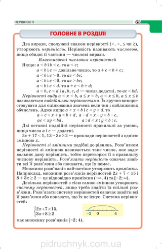 НЕРІВНОСТІ 63
Два вирази, сполучені знаком нерівності (<, >, ≤ чи ≥),
утворюють нерівність. Нерівність називають числовою,
якщо обидві її частини — числові вирази.
Властивості числових нерівностей
Якщо: а < b і b < с, то а < с;
а < b і с — довільне число, то а + с < b + с;
а < b і с > 0, то ас < bс;
а < b і с < 0, то ас > bс;
а < b і c < d, то а + с < b + d;
а < b, c < d і а, b, с, d — числа додатні, то ас < bd.
Нерівності виду а < х < b, а ≤ х < b, а < х ≤ b, а ≤ х ≤ b
називаються подвійними нерівностями. Їх зручно викори
стовувати для оцінювання значень величин і наближених
обчислень. Адже якщо а < х < b і с < у < d, то
а + с < х + у < b + d, a – d < х – у < b – с,
ас < ху < bd, a : d < х : у < b : c.
Дві останні подвійні нерівності правильні за умови,
якщо числа а і с — додатні.
2х + 17 < 1, 12 – 3х ≥ 2 — приклади нерівностей з однією
змінною x.
Нерівності зі змінними подібні до рівнянь. Розв’язком
нерівності зі змінною називається таке число, яке задо
вольняє дану нерівність, тобто перетворює її в правильну
числову нерівність. Розв’язати нерівність означає знай
ти всі її розв’язки або показати, що їх немає.
Множини розв’язків найчастіше утворюють проміжки.
Наприклад, множини розв’язків нерівностей 2х + 7 < 15 і
8 + 3х ≥ 2 — це відповідно проміжки (–∞, 4) та [–2; ∞).
Декілька нерівностей з тією самою змінною утворюють
систему нерівностей, якщо треба знайти їх спільні роз
в’язки. Розв’язати систему нерівностей означає знайти всі
її розв’язки або показати, що їх не існує. Система нерівно
стей:
⎩
⎨
⎧
≥+
<+
283
,1572
x
x
має множину розв’язків [–2; 4).
pidruchnyk.com.ua
 