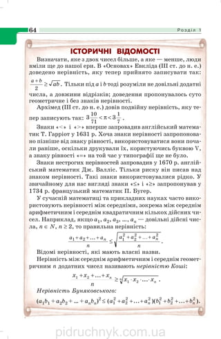 Р о з д і л 164
ІСТОРИЧНІ ВІДОМОСТІ
Визначати, яке з двох чисел більше, а яке — менше, люди
вміли ще до нашої ери. В «Основах» Евкліда (ІІІ ст. до н. е.)
доведено нерівність, яку тепер прийнято записувати так:
.
2
ab
ba
≥
+
Тільки під а і b тоді розуміли не довільні додатні
числа, а довжини відрізків; доведення пропонувалось суто
геометричне і без знаків нерівності.
Архімед (III ст. до н. e.) довів подвійну нерівність, яку те
пер записують так:
7
1
71
10
33 <π< .
Знаки «<» і «>» вперше запровадив англійський матема
тик Т. Гарріот у 1631 p. Хоча знаки нерівності запропонова
но пізніше від знаку рівності, використовуватися вони поча
ли раніше, оскільки друкували їх, користуючись буквою V,
а знаку рівності «=» на той час у типографії ще не було.
Знаки нестрогих нерівностей запровадив у 1670 р. англій
ський математик Дж. Валліс. Тільки риску він писав над
знаком нерівності. Такі знаки використовувалися рідко. У
звичайному для нас вигляді знаки «≤» і «≥» запропонував у
1734 р. французький математик П. Бугер.
У сучасній математиці та прикладних науках часто вико
ристовують нерівності між середніми, зокрема між середнім
арифметичним і середнім квадратичним кількох дійсних чи
сел. Наприклад, якщо a1, а2, а3, …, аn — довільні дійсні чис
ла, n ∈ N, n ≥ 2, то правильна нерівність:
.
22
2
2
121 ...
n
aaa
n
aaa nn ++++++
≤
K
Відомі нерівності, які мають власні назви.
Нерівність між середнім арифметичним і середнім геомет
ричним п додатних чисел називають нерівністю Коші:
....
...
21
21 n
n
n
xxx
n
xxx
⋅⋅⋅≥
+++
Нерівність Буняковського:
(a1b1 + a2b2 + … + anbn)2
≤ )....)(...( 22
2
2
1
22
2
2
1 nn bbbaaa ++++++
pidruchnyk.com.ua
 