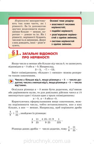 НЕРІВНОСТІ 7
Нерівності використову
ють так само часто, як і
рівності. За їх допомогою
зручно моделювати відно
шення більше — менше, ко
ротше — довше та ін. Як і
рівності, нерівності бувають
числові та зі змінними. Деякі
з них доводять, інші – розв’я
зують.
Основні теми розділу:
• властивості числових
нерівностей;
• подвійні нерівності;
• розв’язування нерівно
стей з однією змінною;
• системи нерівностей
з однією змінною.
§1. ЗАГАЛЬНІ ВІДОМОСТІ
ПРО НЕРІВНОСТІ
Якщо число а менше або більше від числа b, то записують
відповідно а < b або а > b. Наприклад,
3 < 5, –7 > –13.
Зміст співвідношень «більше» і «менше» можна розкри
ти таким означенням.
Число а більше від b, якщо різниця а – b — число до
датне; число а менше від b, якщо різниця а – b — число
від’ємне.
Оскільки різниця а – b може бути додатною, від’ємною
або дорівнювати нулю, то для довільних дійсних чисел а і b
виконується одне і тільки одне з трьох співвідношень:
а > b, а < b або а = b.
Користуючись сформульованим вище означенням, мож
на порівнювати числа, тобто встановлювати, яке з них
більше, а яке — менше. Наприклад, щоб порівняти дроби
9
4
і
25
11
, знайдемо їх різницю:
225
1
259
911254
25
11
9
4
==−
⋅
⋅−⋅
.
Різниця даних дробів — число додатне, тому
25
11
9
4
> .
7
pidruchnyk.com.ua
 