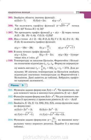 КВАДРАТИЧНА ФУНКЦІЯ 77
305. Знайдіть область значень функції:
а) f(x) = 7; б) f(x) = 2x; в) у = х2
.
306. Чи належить графіку функції
2
25 xy −= точка
А (3; 4)? Точка В (–4; 3)?
307. Чи проходить графік функції у = х(х – 3) через точки
А (2;–2); В(–1;4); С(1,5;–2,25)?
308. Яка з точок A (–2; –6); В (1,5; 8); С (–3; 4); D (–2; –6);
E (3; 4) належить графіку функції:
а) y = –10х – 26; б) ;
12
x
y = в) ?72
+= xy
309. В яких точках графік функції:
а) y = 2,5х; б) у = 3 – 2x; в) у = 2(x – 1) пере
тинає вісь х і вісь у?
310. Температуру за шкалою Цельсія, Фаренгейта і Кельві
на позначимо відповідно tC, tF, tK. Формули перерахун
ку мають вигляд: tF =
5
9
(tC + 32), tK = tC + 273. Для до
вільних 10 значень температури за Цельсієм знайдіть
відповідні значення температури за Фаренгейтом і
Кельвіном. Дані занесіть до таблиці. Зобразіть графіч
но одержані залежності.
311. Функцію задано формулою f(x) = х2
. Чи правильно, що
для кожного числа а виконується рівність f(–a) = f(a)?
312. Функцію задано формулою f(x) = х3
. Чи для кожного зна
чення її аргументу х правильна рівність f(–x) = –f(x)?
313. Знайдіть f(–2); f(–1); f(0); f(l); f(2), якщо функцію зада
но формулою:
a) f(x) = 2x2
+ 3; б) f(x) = 3x3
– 2;
в) ;1)( 2
+= xxf г) .158)( 2
++= xxxf
314. Функцію задано формулою
x
x
y
+
=
1
6
на множині нату
ральних чисел першого десятка. Задайте її у вигляді
таблиці.
pidruchnyk.com.ua
 
