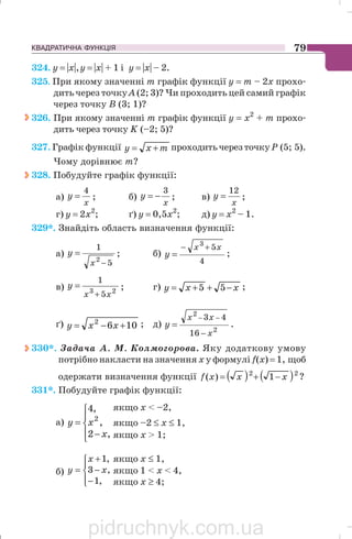 КВАДРАТИЧНА ФУНКЦІЯ 79
324. y = |x|,y = |x| + 1 і y = |x| – 2.
325. При якому значенні m графік функції у = m – 2х прохо
дить через точкуА (2; 3)? Чи проходить цей самий графік
через точку В (3; 1)?
326. При якому значенні m графік функції у = х2
+ m прохо
дить через точку K (–2; 5)?
327. Графік функції mxy += проходитьчерезточку Р (5; 5).
Чому дорівнює т?
328. Побудуйте графік функції:
а)
x
y
4
= ; б)
x
y
3
−= ; в)
x
y
12
= ;
г) y = 2x2
; ґ) y = 0,5x2
; д) y = x2
– 1.
329*. Знайдіть область визначення функції:
а)
5
1
2
−
=
x
y ; б)
4
53
xx
y
+−
= ;
в) 23
5
1
xx
y
+
= ; г) xxy −++= 55 ;
ґ) 1062
+−= xxy ; д)
2
2
16
43
x
xx
y
−
−−
= .
330*. Задача А. М. Колмогорова. Яку додаткову умову
потрібно накласти на значення х у формулі f(х) = 1, щоб
одержати визначення функції ( ) ( )22
1)( xxxf −+= ?
331*. Побудуйте графік функції:
а)
⎪⎩
⎪
⎨
⎧
−
=
,2
,
,4
2
x
xy
б)
⎪⎩
⎪
⎨
⎧
−
−
+
=
,1
,3
,1
x
x
y
якщо х  –2,
якщо –2 ≤ х ≤ 1,
якщо х  1;
якщо х ≤ 1,
якщо 1  x  4,
якщо х ≥ 4;
pidruchnyk.com.ua
 