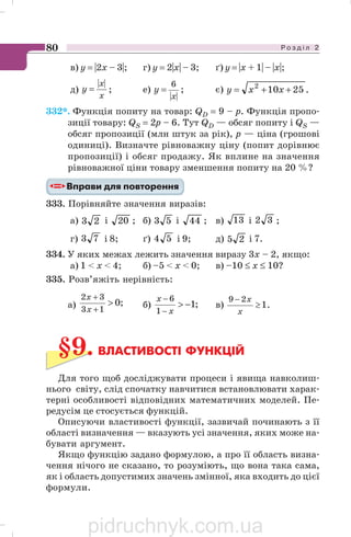 Р о з д і л 280
в) y = |2x – 3|; г) y = 2|x| – 3; ґ) y = |x + 1| – |x|;
д)
x
x
y
||
= ; е)
||
6
x
y = ; є) .25102
++= xxy
332*. Функція попиту на товар: QD = 9 – p. Функція пропо
зиції товару: QS = 2р – 6. Тут QD — обсяг попиту і QS —
обсяг пропозиції (млн штук за рік), р — ціна (грошові
одиниці). Визначте рівноважну ціну (попит дорівнює
пропозиції) і обсяг продажу. Як вплине на значення
рівноважної ціни товару зменшення попиту на 20 %?
333. Порівняйте значення виразів:
а) 23 і 20 ; б) 53 і 44 ; в) 13 і 32 ;
г) 73 і 8; ґ) 54 і 9; д) 25 і 7.
334. У яких межах лежить значення виразу 3х – 2, якщо:
а) 1  х  4; б) –5  х  0; в) –10 ≤ х ≤ 10?
335. Розв’яжіть нерівність:
а) ;0
13
32

+
+
x
x
б) ;1
1
6
−
−
−
x
x
в) .1
29
≥
−
x
x
§9. ВЛАСТИВОСТІ ФУНКЦІЙ
Для того щоб досліджувати процеси і явища навколиш
нього світу, слід спочатку навчитися встановлювати харак
терні особливості відповідних математичних моделей. Пе
редусім це стосується функцій.
Описуючи властивості функції, зазвичай починають з її
області визначення — вказують усі значення, яких може на
бувати аргумент.
Якщо функцію задано формулою, а про її область визна
чення нічого не сказано, то розуміють, що вона така сама,
як і область допустимих значень змінної, яка входить до цієї
формули.
pidruchnyk.com.ua
 