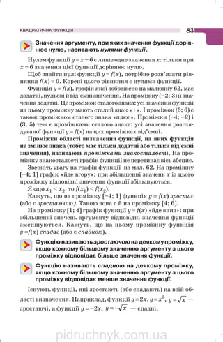 КВАДРАТИЧНА ФУНКЦІЯ 83
Значення аргументу, при яких значення функції дорів
нює нулю, називають нулями функції.
Нулем функції у = х – 6 є лише одне значення х: тільки при
х = 6 значення цієї функції дорівнює нулю.
Щоб знайти нулі функції у = f(х), потрібно розв’язати рів
няння f(х) = 0. Корені цього рівняння є нулями функції.
Функція у = f(х), графік якої зображено на малюнку 62, має
додатні,нульовійвід’ємнізначення.Напроміжку(–2; 3)їїзна
ченнядодатні.Цепроміжоксталогознака:усізначенняфункції
на цьому проміжку мають сталий знак «+». І проміжок (5; 6) є
також проміжком сталого знака «плюс». Проміжки (–4; –2) і
(3; 5) теж є проміжками сталого знака: усі значення розгля
дуваної функції у = f(х) на цих проміжках від’ємні.
Проміжки області визначення функції, на яких функція
не змінює знака (тобто має тільки додатні або тільки від’ємні
значення), називають проміжками знакосталості. На про
міжку знакосталості графік функції не перетинає вісь абсцис.
Зверніть увагу на графік функції на мал. 62. На проміжку
[–4; 1] графік «йде вгору»: при збільшенні значень х із цього
проміжку відповідні значення функції збільшуються.
Якщо x1  x2, то f(х1)  f(х2).
Кажуть, що на проміжку [–4; 1] функція у = f(х) зростає
(або є зростаючою). Такою вона є й на проміжку [4; 6].
На проміжку [1; 4] графік функції у = f(х) «йде вниз»: при
збільшенні значень аргументу відповідні значення функції
зменшуються. Кажуть, що на цьому проміжку функція
у =f(х) спадає (або є спадною).
Функцію називають зростаючою на деякому проміжку,
якщо кожному більшому значенню аргументу з цього
проміжку відповідає більше значення функції.
Функцію називають спадною на деякому проміжку,
якщо кожному більшому значенню аргументу з цього
проміжку відповідає менше значення функції.
Існують функції, які зростають (або спадають) на всій об
ласті визначення. Наприклад, функції у = 2х, у = х3
, xy = —
зростаючі, а функції у = –2х, xy −= — спадні.
pidruchnyk.com.ua
 
