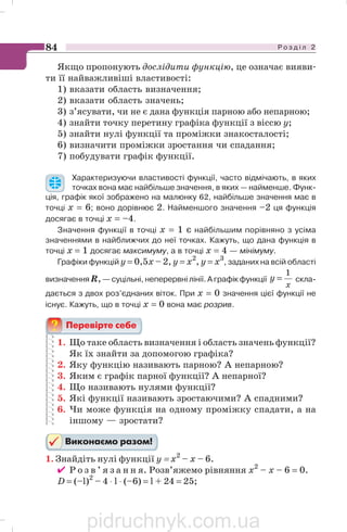 Р о з д і л 284
Якщо пропонують дослідити функцію, це означає вияви
ти її найважливіші властивості:
1) вказати область визначення;
2) вказати область значень;
3) з’ясувати, чи не є дана функція парною або непарною;
4) знайти точку перетину графіка функції з віссю y;
5) знайти нулі функції та проміжки знакосталості;
6) визначити проміжки зростання чи спадання;
7) побудувати графік функції.
Характеризуючи властивості функції, часто відмічають, в яких
точках вона має найбільше значення, в яких — найменше. Функ
ція, графік якої зображено на малюнку 62, найбільше значення має в
точці х = 6; воно дорівнює 2. Найменшого значення –2 ця функція
досягає в точці х = –4.
Значення функції в точці х = 1 є найбільшим порівняно з усіма
значеннями в найближчих до неї точках. Кажуть, що дана функція в
точці х = 1 досягає максимуму, а в точці х = 4 — мінімуму.
Графіки функцій y = 0,5x – 2, y = x2
, y = x3
, заданих на всій області
визначення R,— суцільні, неперервні лінії. А графік функції
x
y
1
= скла
дається з двох роз’єднаних віток. При х = 0 значення цієї функції не
існує. Кажуть, що в точці х = 0 вона має розрив.
1. Що таке область визначення і область значень функції?
Як їх знайти за допомогою графіка?
2. Яку функцію називають парною? А непарною?
3. Яким є графік парної функції? А непарної?
4. Що називають нулями функції?
5. Які функції називають зростаючими? А спадними?
6. Чи може функція на одному проміжку спадати, а на
іншому — зростати?
1. Знайдіть нулі функції y = х2
– х – 6.
✔ Р о з в ’ я з а н н я. Розв’яжемо рівняння х2
– х – 6 = 0.
D = (–l)2
– 4 ⋅ l ⋅ (–6) = l + 24 = 25;
pidruchnyk.com.ua
 