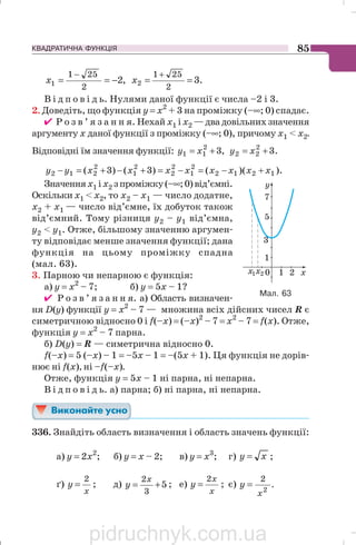КВАДРАТИЧНА ФУНКЦІЯ 85
,2
2
251
1 −==
−
x .3
2
251
2 ==
+
x
В і д п о в і д ь. Нулями даної функції є числа –2 і 3.
2. Доведіть, що функція у = х2
+ 3 на проміжку (–∞; 0) спадає.
✔ Р о з в ’ я з а н н я. Нехай х1 і х2 —двадовільнихзначення
аргументу х даної функції з проміжку (–∞; 0), причому х1  х2.
Відповідні їм значення функції: ,32
11 += xy .32
22 += xy
).)(()3()3( 1212
2
1
2
2
2
1
2
212 xxxxxxxxyy +−=−=+−+=−
Значеннях1 іх2 зпроміжку(–∞;0)від’ємні.
Оскільки х1  х2, то х2 – х1 — число додатне,
х2 + х1 — число від’ємне, їх добуток також
від’ємний. Тому різниця y2 – y1 від’ємна,
у2  у1. Отже, більшому значенню аргумен
ту відповідає менше значення функції; дана
функція на цьому проміжку спадна
(мал. 63).
3. Парною чи непарною є функція:
а) y = x2
– 7; б) y = 5x – 1?
✔ Р о з в ’ я з а н н я. а) Область визначен
ня D(y) функції y = x2
– 7 — множина всіх дійсних чисел R є
симетричною відносно 0 і f(–x) = (–x)2
– 7 = х2
– 7 = f(х). Отже,
функція y = x2
– 7 парна.
б) D(y) = R — симетрична відносно 0.
f(–x) = 5 (–x) – 1 = –5x – 1 = –(5x + 1). Ця функція не дорів
нює ні f(x), ні –f(–x).
Отже, функція y = 5x – 1 ні парна, ні непарна.
В і д п о в і д ь. а) парна; б) ні парна, ні непарна.
336. Знайдіть область визначення і область значень функції:
а) y = 2x2
; б) y = x – 2; в) y = x3
; г) xy = ;
ґ)
x
y
2
= ; д) 5
3
2
+=
x
y ; е)
x
x
y
2
= ; є) .
2
2
x
y =
Мал. 63
pidruchnyk.com.ua
 