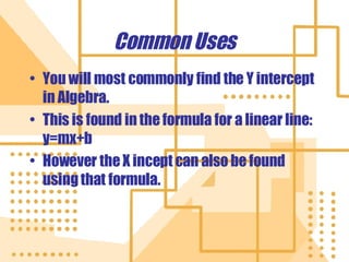 Common Uses You will most commonly find the Y intercept in Algebra. This is found in the formula for a linear line: y=mx+b However the X incept can also be found using that formula. 