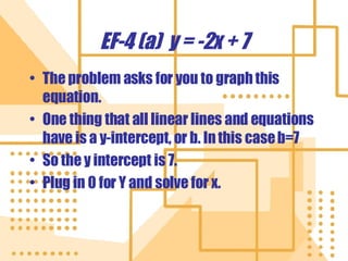EF-4 (a)  y = -2x + 7 The problem asks for you to graph this equation. One thing that all linear lines and equations have is a y-intercept, or b. In this case b=7 So the y intercept is 7. Plug in 0 for Y and solve for x. 