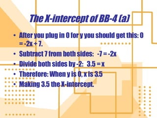 The X-intercept of BB-4 (a) After you plug in 0 for y you should get this: 0 = -2x + 7. Subtract 7 from both sides:  -7 = -2x Divide both sides by -2:  3.5 = x Therefore: When y is 0, x is 3.5 Making 3.5 the X-intercept. 