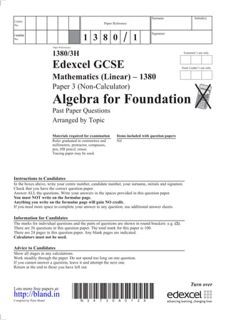 Examiner’s use only
Team Leader’s use only
Surname Initial(s)
Signature
Centre
No.
Turn over
Candidate
No.
Paper Reference(s)
1380/3H
Edexcel GCSE
Mathematics (Linear) – 1380
Paper 3 (Non-Calculator)
Algebra for Foundation
Past Paper Questions
Arranged by Topic
Materials required for examination Items included with question papers
Ruler graduated in centimetres and Nil
millimetres, protractor, compasses,
pen, HB pencil, eraser.
Tracing paper may be used.
Instructions to Candidates
In the boxes above, write your centre number, candidate number, your surname, initials and signature.
Check that you have the correct question paper.
Answer ALL the questions. Write your answers in the spaces provided in this question paper.
You must NOT write on the formulae page.
Anything you write on the formulae page will gain NO credit.
If you need more space to complete your answer to any question, use additional answer sheets.
Information for Candidates
The marks for individual questions and the parts of questions are shown in round brackets: e.g. (2).
There are 26 questions in this question paper. The total mark for this paper is 100.
There are 24 pages in this question paper. Any blank pages are indicated.
Calculators must not be used.
Advice to Candidates
Show all stages in any calculations.
Work steadily through the paper. Do not spend too long on one question.
If you cannot answer a question, leave it and attempt the next one.
Return at the end to those you have left out.
Lots more free papers at:
http://bland.in
Compiled by Peter Bland
*N34730A0124*
Paper Reference
1 3 8 0 1
 