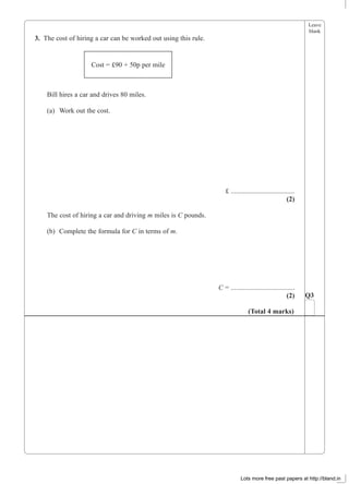 Leave
blank
3. The cost of hiring a car can be worked out using this rule.
Bill hires a car and drives 80 miles.
(a) Work out the cost.
£ .....................................
(2)
The cost of hiring a car and driving m miles is C pounds.
(b) Complete the formula for C in terms of m.
C = .....................................
(2)
Cost = £90 + 50p per mile
Q3
(Total 4 marks)
Lots more free past papers at http://bland.in
 