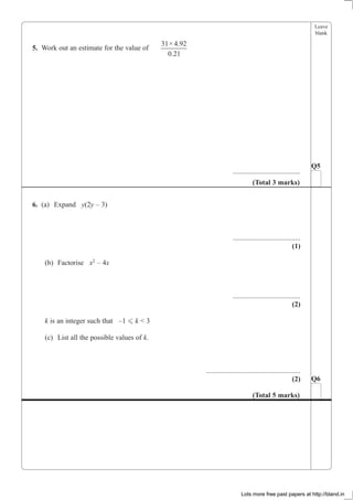 Leave
blank
5. Work out an estimate for the value of
31 4 92
0 21
× .
.
......................................
6. (a) Expand y(2y – 3)
......................................
(1)
(b) Factorise x2
– 4x
......................................
(2)
k is an integer such that –1 k < 3
(c) List all the possible values of k.
.....................................................
(2)
Q5
(Total 3 marks)
Q6
(Total 5 marks)
Lots more free past papers at http://bland.in
 