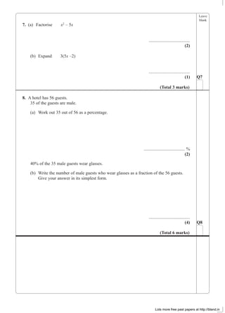 Leave
blank
7. (a) Factorise x2
– 5x
.....................................
(2)
(b) Expand 3(5x –2)
.....................................
(1)
8. A hotel has 56 guests.
35 of the guests are male.
(a) Work out 35 out of 56 as a percentage.
..................................... %
(2)
40% of the 35 male guests wear glasses.
(b) Write the number of male guests who wear glasses as a fraction of the 56 guests.
Give your answer in its simplest form.
.....................................
(4) Q8
(Total 6 marks)
Q7
(Total 3 marks)
Lots more free past papers at http://bland.in
 