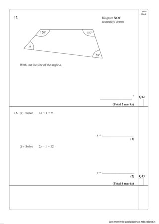 Leave
blank
12.
120° 140°
58°
a
Diagram NOT
accurately drawn
Work out the size of the angle a.
........................................
°
13. (a) Solve 4x + 1 = 9
x = ........................................
(2)
(b) Solve 2y – 1 = 12
y = ........................................
(2)
Q12
(Total 2 marks)
Q13
(Total 4 marks)
Lots more free past papers at http://bland.in
 