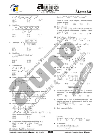 55
E =
c c cb b ba b b ab ab a a
a a a a
1
2
. . .
+− + − −
A) aa
B) a–1
C) aa–1
D) aa+1
E) –a
6. Simplificar:
E=
n n nnmn m
m m
x x x x
x x
1
2
2 3
.
−
K
A) 0 B) 1 C) 2
D) 3 E) 4
7. .Simplificar:
( ) ( ) ( )
( ) ( )
3
5 15 3
2
6 5
9 . 3 . 9
3 . 27
K =
A) 3 B) 3–1
C) 3 –3
D) √3 E) N.A.
8. Simplificar:
125 5 5 5 5
5. 5. 5. 5. 5.255K 5
−
=
A) 3125 B) 625 C) 25
D) 5 E) N.A.
9. Si sabemos que:
ba 2= ; ab 5=
Hallar:
a 1 b 1
b aK a b
+ +
= +
A) 57 B) 60 C) 32
D) 55 E) 50
10. Siendo x ≠ 0 simplificar la siguiente expresión:
E =
xx
x x xx x x
x
x x x
x
−
− 
 
 
 
A) x B) –x C) x2
D) 1/x E) xx
11. Calcular la sumatoria de los coeficientes del desarrollo
del siguiente polinomio:
P(x–1) = (3mx – 4m)2
+ (3x – 4)2m
– x2
+ 4 ; m ∈ Z
Sabiendo que es cuádruplo de su término independiente.
A) 512 B) 256 C) 128
D) 32 E) ½
12. Dado el polinomio ordenado y completo:
+ + − + ++ + + + − K
b a a
cx ax bx x abcb a a a a a c5
32 2 26 1
Hallar el término independiente.
A) 13 B) 12 C) 10
D) 14 E) 11
13. Si el polinomio es idénticamente nulo, hallar “m.n”
P(x,y) = (m+n)xy2
+ 2x2
y – 18xy2
+ (n–m)x2
y
A) 70 B) 79 C) 81
D) 90 E) 80
14. Calcular: ab ab b si el polinomio:
− + − − −
= + + + + +
2a a 2
a 15 (a 1) 7 2a 1 b 1
(x)P 5 x 3x 5x ..... nx
Donde: n ≠ 0 ∧ b > 0 ; es completo y ordenado, además
tiene 4aa
; términos.
A) 2 B) 3 C) 4 D) 16 E) 5
15. En el polinomio:
P(x + 1) = (2x + 1)n
+ (x + 2)n
– 128(2x + 3), donde “n”
es impar, la suma de coeficientes y el T.I. suman 1 ; luego
el valor de “n” es:
A) 5 B) 7 C) 9 D) 11 E) N.A.
16. Si: a2
+ b2
+ c2
= 49. Calcular:
C = (a + b)2
+ (a + c)2
+ (b + c)2
– (a + b + c)2
A) 5 B) 6 C) 7 D) 36 E) 49
17. Si: a = 3 2 + 5; b = 2 – 5 2 ; c = 2 2 – 7
Hallar:M = ( )ca b
bc ac ab
4
2 2 24 (2 )
+ +
A) 4 B) 3 C) 7 D) 12 E) 1
18. Si: a–1
+ b–1
= 4(a + b)–1
calcular: E =
a b a b
b a a b
2
2
+
+ +
+
A) 1 B) 2 C) 3 D) 4 E) N.A
19. Si: A + B = 8 ; A.B = 2
Hallar: A6
+ B6
<
A) 8 B) –8 C) –16 D) 16 E) N.A.
20. Si: (a + b + c + d)2
= 4 (a + b) (c + d)
calcular: M=
a b a c d a
c d d b b c
+ − −
+ +
+ − −
A) 0 B) 1 C) –1 D) 3 E) –3
PRÁCTICA Nª 2
1. Al efectuar: (9x9
+ x2
+ x + 1) ÷ (x2
– x + 1), se obtiene
un residuo: x + 9. determinar la suma de coeficientes de
cociente.
A)1 B)2 C) 3 D)4 E)5
2. Al dividir P(x) ÷ (2x + 3) se obtiene como resto 7, un
cociente cuya suma de coeficientes es 2. Hallar el resto
de dividir P(x) entre (x – 1).
A) 15 B) 16 C) 17 D) 18 E)19
3. En el esquema de Ruffini:
Calcular:
E = (e + h + q – r) a + b + c + d + m + n + p
A) – 12 B) 2 C) – 2 D) 12 E) 13
4. Si la división:
3 2
2 2
(a b)x (b c)x (b c)x a b
x n
+ + − + + + −
+
a b c e h n q
1 2 c d g m p
a 8 d f 7 10 r
 