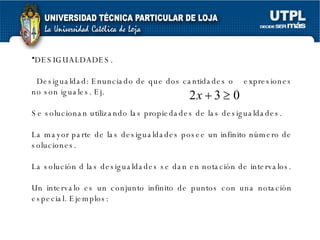 DESIGUALDADES. Desigualdad: Enunciado de que dos cantidades o  expresiones no son iguales. Ej.  Se solucionan utilizando las propiedades de las desigualdades. La mayor parte de las desigualdades posee un infinito número de soluciones. La solución d las desigualdades se dan en notación de intervalos. Un intervalo es un conjunto infinito de puntos con una notación especial. Ejemplos: 