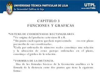 CAPITULO 3 FUNCIONES Y GRAFICAS SISTEMA DE COORDENADAS RECTANGULARES. Se origina del producto cartesiano R x R. Un punto cualesquiera quedará representado  en este plano por medio de sus coordenadas. Cada par ordenado de números reales constituye una relación y la ubicación de estas parejas ordenadas en el plano, constituye el gráfico de la relación. FORMULA DE LA DISTANCIA. Una de las fórmulas básicas de la Geometría analítica es la fórmula de la distancia entre dos puntos que tiene la siguiente forma: 