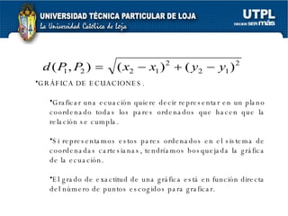 GRÁFICA DE ECUACIONES. Graficar una ecuación quiere decir representar en un plano coordenado todas los pares ordenados que hacen que la relación se cumpla.  Si representamos estos pares ordenados en el sistema de coordenadas cartesianas, tendríamos bosquejada la gráfica de la ecuación.  El grado de exactitud de una gráfica está en función directa del número de puntos escogidos para graficar. 