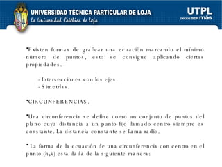 Existen formas de graficar una ecuación marcando el mínimo número de puntos, esto se consigue aplicando ciertas propiedades. - Intersecciones con los ejes. - Simetrías. CIRCUNFERENCIAS. Una circunferencia se define como un conjunto de puntos del plano cuya distancia a un punto fijo llamado centro siempre es constante. La distancia constante se llama radio. La forma de la ecuación de una circunferencia con centro en el punto (h,k) esta dada de la siguiente manera: 