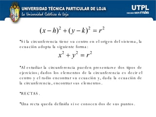 Si la circunferencia tiene su centro en el origen del sistema, la ecuación adopta la siguiente forma: Al estudiar la circunferencia pueden presentarse dos tipos de ejercicios; dados los elementos de la circunferencia es decir el centro y el radio encontrar su ecuación y, dada la ecuación de la circunferencia, encontrar sus elementos.  RECTAS. Una recta queda definida si se conocen dos de sus puntos. 