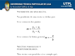 PENDIENTE DE UNA RECTA: La pendiente de una recta se define por: Si se conocen dos puntos Si se conoce la forma general RECTAS PARALELAS Y PERPENDICULARES. Dos rectas son paralelas si se cumple qué: 