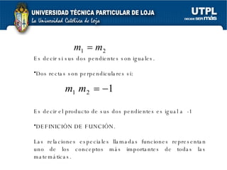 Es decir si sus dos pendientes son iguales. Dos rectas son perpendiculares si: Es decir el producto de sus dos pendientes es igual a  -1 DEFINICIÓN DE FUNCIÓN. Las relaciones especiales llamadas funciones representan uno de los conceptos más importantes de todas las matemáticas. 