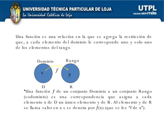 Una función es una relación en la que se agrega la restricción de que, a cada elemento del dominio le corresponde uno y solo uno de los elementos del rango  Una función    de un conjunto Dominio a un conjunto Rango (codominio) es una correspondencia que asigna a cada elemento x de D un único elemento y de R. Al elemento y de R se llama valor en x y se denota por   (x) (que se lee “f de x”).  Dominio Rango x y D R 