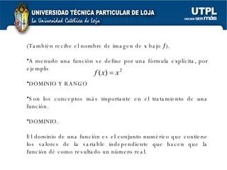 (También recibe el nombre de imagen de x bajo   ). A menudo una función se define por una fórmula explícita, por ejemplo  DOMINIO Y RANGO Son los conceptos más importante en el tratamiento   de una función. DOMINIO. El dominio de una función es el conjunto numérico que contiene los valores de la variable independiente que hacen que la función dé como resultado un número real. 