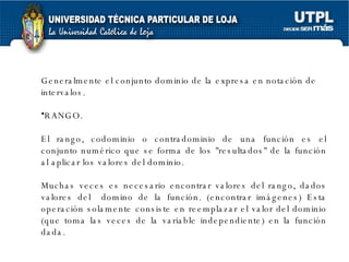 Generalmente el conjunto dominio de la expresa en notación de intervalos.  RANGO. El rango, codominio o contradominio de una función es el conjunto numérico que se forma de los "resultados" de la función al aplicar los valores del dominio. Muchas veces es necesario encontrar valores del rango, dados valores del  domino de la función. (encontrar imágenes) Esta operación solamente consiste en reemplazar el valor del dominio (que toma las veces de la variable independiente) en la función dada. 