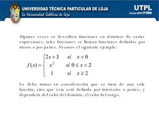 Algunas veces se describen funciones en términos de varias expresiones, tales funciones se llaman funciones definidas por trozos o por partes. Veamos el siguiente ejemplo: Se debe tomar en consideración que se trata de una sola función, sino que ésta está definida por intervalos o partes, y dependerá del valor del dominio, el valor del rango.  