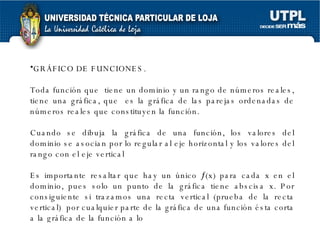 GRÁFICO DE FUNCIONES. Toda función que  tiene un dominio y un rango de números reales, tiene una gráfica, que  es la gráfica de las parejas ordenadas de números reales que constituyen la función. Cuando se dibuja la gráfica de una función, los valores del dominio se asocian por lo regular al eje horizontal y los valores del rango con el eje vertical  Es importante resaltar que hay un único   (x) para cada x en el dominio, pues solo un punto de la gráfica tiene abscisa x. Por consiguiente si trazamos una recta vertical (prueba de la recta vertical)  por cualquier parte de la gráfica de una función ésta corta a la gráfica de la función a lo 