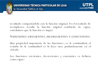 resultado comparándolo con la función original. Si el resultado  de reemplazar, resulta la función original cambiada de signo, concluimos que la función es impar. FUNCIONES CRECIENTES, DECRECIENTES Y CONSTANTES. Una propiedad importante de las funciones, es la continuidad; el estudio de la continuidad se lo hace mas profundamente en el cálculo. Las funciones crecientes, decrecientes y constantes se definen como sigue:  