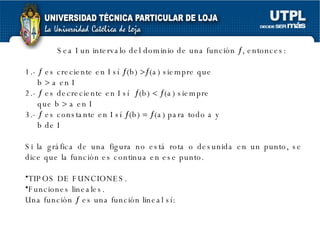 Sea I un intervalo del dominio de una función   , entonces: 1.-    es creciente en I sí   (b)   (a) siempre que  b    a en I 2.-    es decreciente en I sí   (b)      (a) siempre que b    a en I 3.-    es constante en I sí   (b)      (a) para todo a y b de I Si la gráfica de una figura no está rota o desunida en un punto, se dice que la función es continua en ese punto.  TIPOS DE FUNCIONES. Funciones lineales. Una función    es una función lineal sí: 