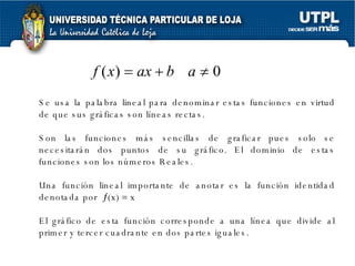   Se usa la palabra lineal para denominar estas funciones en virtud de que sus gráficas son líneas rectas.  Son las funciones más sencillas de graficar pues solo se necesitarán dos puntos de su gráfico. El dominio de estas funciones son los números Reales.  Una función lineal importante de anotar es la función identidad denotada por   (x)    x  El gráfico de esta función corresponde a una línea que divide al primer y tercer cuadrante en dos partes iguales. 