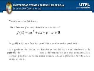Funciones cuadráticas.- Una función    es una función cuadrática sí: La gráfica de una función cuadrática se denomina parábola. Las gráficas de todas las funciones cuadráticas son similares a la gráfica de  con la diferencia de que sus concavidades (forma) pueden ser hacia arriba o hacia abajo o pueden ser reflejadas sobre el eje x.  